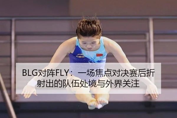 BLG对阵FLY：一场焦点对决赛后折射出的队伍处境与外界关注