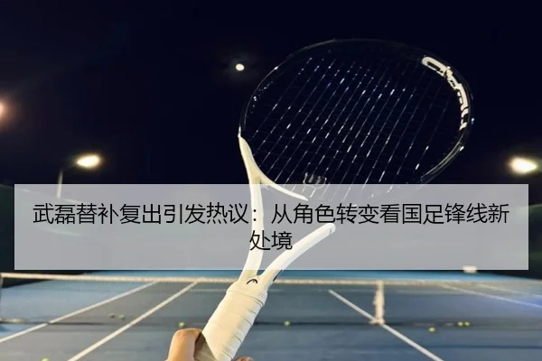 武磊替补复出引发热议：从角色转变看国足锋线新处境